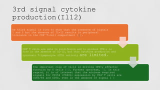 3rd signal cytokine
production(Il12)
he third signal in vivo to show that the presence of signals
1 and 2 but the absence of IL-12 results in peripheral
tolerance in the CD8+ T-cell compartment [5].
CD8+ T cells are able to proliferate and to produce IFN-γ in
vivo in the absence of IL-12, but this cytokine production and
cytotoxic T-lymphocyte (CTL) activity are limited.
the important role of IL-12 in driving IFN-γ effector
function by T cells [6]. Further upstream, 7]. In this
regard, it is of interest that the minimum required
signals for CD154 (CD40L) expression by CD4+ T cells are
CD80/86 and CD54, even in the absence of signal 1 [
 