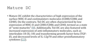 Mature DC
• Mature DC exhibit the characteristics of high expression of the
surface MHC-II and costimulatory molecules (CD80/CD86 and
CD40). On the contrary, Tol-DC are often characterized by low
expression of MHC-II and CD80/CD86 and CD40, termed as a state
of “semi-maturity” (8). Additionally, Tol-DC are also featured with
increased expression of anti-inflammatory molecules, such as
interleukin-10 (IL-10) and transforming growth factor-beta (TGF-
β), and decreased levels of IL-12p70 and other proinflammatory
cytokines (22).
 