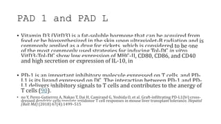 PAD 1 and PAD L
• Vitamin D3 (VitD3) is a fat-soluble hormone that can be acquired from
food or be biosynthesized in the skin upon ultraviolet-B radiation and is
commonly applied as a drug for rickets, which is considered to be one
of the most commonly used strategies for inducing Tol-DC in vitro.
VitD3-Tol-DC show low expression of MHC-II, CD80, CD86, and CD40
and high secretion or expression of IL-10, in
• PD-1 is an important inhibitory molecule expressed on T cells, and PD-
L1 is its ligand expressed on DC. The interaction between PD-1 and PD-
L1 delivers inhibitory signals to T cells and contributes to the anergy of
T cells (90).
• no Y, Perez-Gutierrez A, Nakao T, Dai H, Camirand G, Yoshida O, et al. Graft-infiltrating PD-L1(hi) cross-
dressed dendritic cells regulate antidonor T cell responses in mouse liver transplant tolerance. Hepatol
(Balt Md) (2018) 67(4):1499–515
 