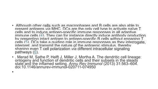 • Although other cells such as macrophages and B cells are also able to
present antigens via MHC, DCs are the only cell type to activate naïve T
cells and to induce antigen-specific immune responses in all adaptive
immune cells (4). They can for instance directly induce antibody production
by presenting intact antigen to antigen-specific B cells without engaging T
cells (5). DCs take a guiding role in immune responses as they interrogate,
interpret, and transmit the nature of the antigenic stimulus, thereby
shaping even T cell polarization via different intracellular signaling
pathways (6).
• . Merad M, Sathe P, Helft J, Miller J, Mortha A. The dendritic cell lineage:
ontogeny and function of dendritic cells and their subsets in the steady
state and the inflamed setting. Annu Rev Immunol (2013) 31:563–604.
doi:10.1146/annurev-immunol-020711-074950
•
 