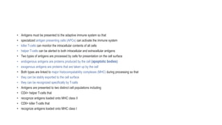• Antigens must be presented to the adaptive immune system so that
• specialized antigen presenting cells (APCs) can activate the immune system
• killer T-cells can monitor the intracellular contents of all cells
• helper T-cells can be alerted to both intracellular and extracellular antigens
• Two types of antigens are processed by cells for presentation on the cell surface
• endogenous antigens are proteins produced by the cell (apoptotic bodies)
• exogenous antigens are proteins that are taken up by the cell
• Both types are linked to major histocompatability complexes (MHC) during processing so that
• they can be stably exported to the cell surface
• they can be recognized specifically by T-cells
• Antigens are presented to two distinct cell populations including
• CD4+ helper T-cells that
• recognize antigens loaded onto MHC class II
• CD8+ killer T-cells that
• recognize antigens loaded onto MHC class I
 