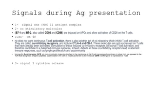 Signals during Ag presentation
• 1- signal one :MHC II antigen complex
• 2- co stimulatory molecules
• (B7-1 and B7-2, also called CD80 and CD86) are induced on APCs and allow activation of CD28 on the T cells.
• ICoS- OX 40
• ne does not want continuous T-cell activation, there is also another set of co-receptors which inhibit T-cell activation.
They are called co-inhibitory receptors, and include CTLA-4 and PD-1. These molecules are only expressed on T cells
that have already been activated. Stimulation of these induced co-inhibitory receptors will curtail T-cell activation, and
therefore contribute to a balanced immune response. Indeed, defects in these co-inhibitory receptors lead to aberrant
immune responses, such as lymphoproliferation and autoimmunity
• he specific B-cell receptor (BCR, an immunoglubulin molecule attached to the membrane of the B cell) recognises the antigen in native form, as opposed to the
TCR that recognises antigenic peptides. Costimulation of B cells is notably achieved by the molecule CD40. CD40 ligand is expressed on T cell
• 3- signal 3 cytokine release
 