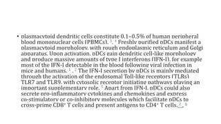 • plasmacytoid dendritic cells constitute 0.1–0.5% of human peripheral
blood mononuclear cells (PBMCs). 3, 4 Freshly purified pDCs manifest a
plasmacytoid morphology, with rough endoplasmic reticulum and Golgi
apparatus. Upon activation, pDCs gain dendritic cell‐like morphology
and produce massive amounts of type I interferons (IFN‐I), for example
most of the IFN‐I detectable in the blood following viral infection in
mice and humans. 1 , 2 The IFN‐I secretion by pDCs is mainly mediated
through the activation of the endosomal Toll‐like receptors (TLRs)
TLR7 and TLR9, with cytosolic receptor initiating pathways playing an
important supplementary role. 5 Apart from IFN‐I, pDCs could also
secrete pro‐inflammatory cytokines and chemokines and express
co‐stimulatory or co‐inhibitory molecules which facilitate pDCs to
cross‐prime CD8+ T cells and present antigens to CD4+ T cells. 2 , 6
 
