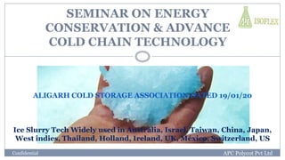 SEMINAR ON ENERGY
CONSERVATION & ADVANCE
COLD CHAIN TECHNOLOGY
Ice Slurry Tech Widely used in Australia, Israel, Taiwan, China, Japan,
West indies, Thailand, Holland, Ireland, UK, México, Switzerland, US
Confidential APC Polycot Pvt Ltd
ALIGARH COLD STORAGE ASSOCIATION DATED 19/01/20
 