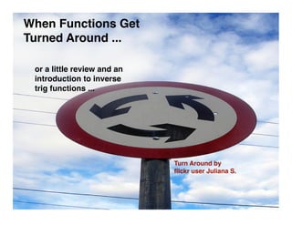 When Functions Get
Turned Around ...

 or a little review and an
 introduction to inverse
 trig functions ...




                             Turn Around by
                             ﬂlckr user Juliana S.
 