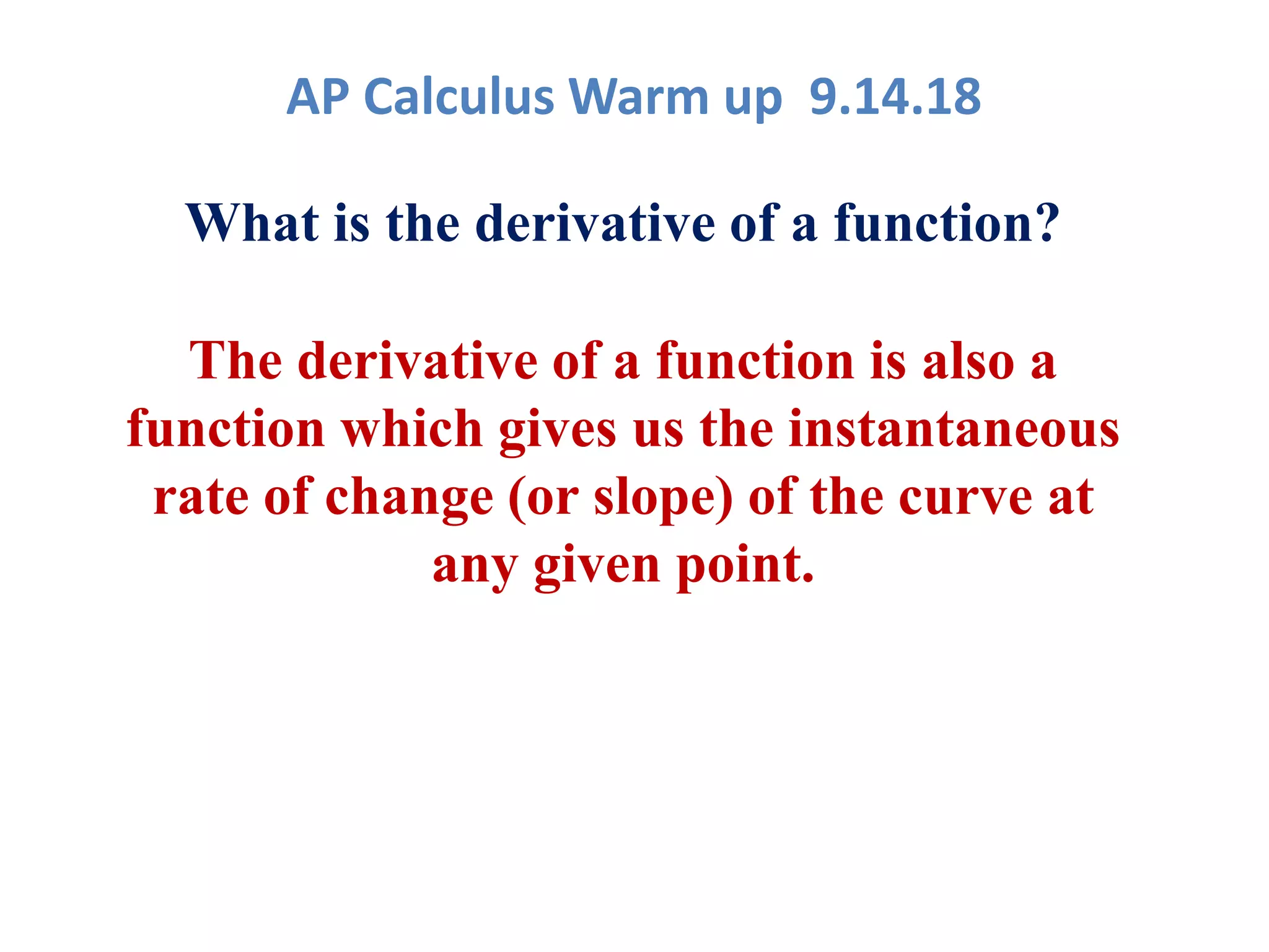 AP Calculus Warm up 9.14.18
What is the derivative of a function?
The derivative of a function is also a
function which gives us the instantaneous
rate of change (or slope) of the curve at
any given point.
 