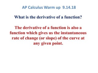 AP Calculus Warm up 9.14.18
What is the derivative of a function?
The derivative of a function is also a
function which gives us the instantaneous
rate of change (or slope) of the curve at
any given point.
 