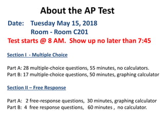 About the AP Test
Date: Tuesday May 15, 2018
Room - Room C201
Test starts @ 8 AM. Show up no later than 7:45
Section I - Multiple Choice
Part A: 28 multiple-choice questions, 55 minutes, no calculators.
Part B: 17 multiple-choice questions, 50 minutes, graphing calculator
Section II – Free Response
Part A: 2 free-response questions, 30 minutes, graphing calculator
Part B: 4 free response questions, 60 minutes , no calculator.
 