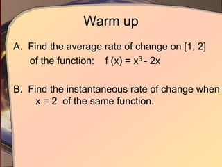 Warm up
A. Find the average rate of change on [1, 2]
of the function: f (x) = x3 - 2x
B. Find the instantaneous rate of change when
x = 2 of the same function.
 