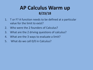 AP Calculus Warm up
8/23/18
1. T or F? A function needs to be defined at a particular
value for the limit to exist?
2. Who were the 2 founders of Calculus?
3. What are the 2 driving questions of calculus?
4. What are the 3 ways to evaluate a limit?
5. What do we call 0/0 in Calculus?
 
