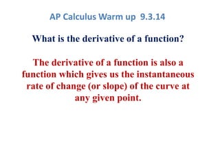AP Calculus Warm up 9.3.14 
What is the derivative of a function? 
The derivative of a function is also a 
function which gives us the instantaneous 
rate of change (or slope) of the curve at 
any given point. 
 