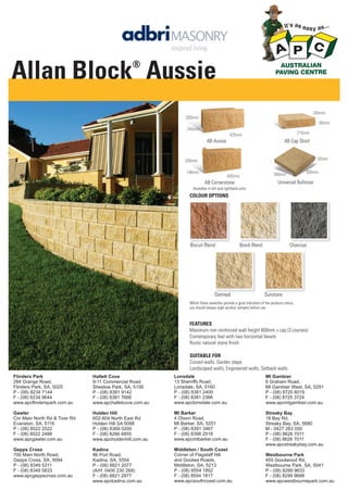 Allan Block Aussie
®

245mm
200mm
80mm
240mm

216mm

435mm

AB Aussie

AB Cap Short

50mm

200mm
196mm

400mm

300mm

300mm

Universal Bullnose

AB Cornerstone
Available in left and righthand units

COLOUR OPTIONS

Biscuit Blend

Oatmeal

Bondi Blend

Charcoal

Sunstone

Whilst these swatches provide a good indication of the products colour,
you should always sight product samples before use.

FEATURES
Maximum non reinforced wall height 600mm + cap (3 courses)
Contemporary feel with two horizontal bevels
Rustic natural stone ﬁnish
SUITABLE FOR
Curved walls, Garden steps
Landscaped walls, Engineered walls, Setback walls
Flinders Park
284 Grange Road,
Flinders Park, SA, 5025
P - (08) 8234 7144
F - (08) 8234 9644
www.apcflinderspark.com.au

Hallett Cove
9-11 Commercial Road,
Sheidow Park, SA, 5158
P - (08) 8381 9142
F - (08) 8381 7666
www.apchalletcove.com.au

Lonsdale
13 Sherriffs Road,
Lonsdale, SA, 5160
P - (08) 8381 2400
F - (08) 8381 2366
www.apclonsdale.com.au

Mt Gambier
6 Graham Road,
Mt Gambier West, SA, 5291
P - (08) 8725 6019
F - (08) 8725 3724
www.apcmtgambier.com.au

Gawler
Cnr Main North Rd & Tiver Rd
Evanston, SA, 5116
P - (08) 8522 2522
F - (08) 8522 2488
www.apcgawler.com.au

Holden Hill
602-604 North East Rd
Holden Hill SA 5088
P - (08) 8369 0200
F - (08) 8266 6855
www.apcholdenhill.com.au

Mt Barker
4 Oborn Road,
Mt Barker, SA, 5251
P - (08) 8391 3467
F - (08) 8398 2518
www.apcmtbarker.com.au

Streaky Bay
18 Bay Rd,
Streaky Bay, SA, 5680
M - 0427 263 050
P - (08) 8626 7011
F - (08) 8626 7011
www.apcstreakybay.com.au

Gepps Cross
700 Main North Road,
Gepps Cross, SA, 5094
P - (08) 8349 5311
F - (08) 8349 5833
www.apcgeppscross.com.au

Kadina
86 Port Road,
Kadina, SA, 5554
P - (08) 8821 2077
(A/H: 0400 230 269)
F - (08) 8821 2977
www.apckadina.com.au

Middleton / South Coast
Corner of Flagstaff Hill
and Goolwa Roads,
Middleton, SA, 5213
P - (08) 8554 1852
F - (08) 8554 1817
www.apcsouthcoast.com.au

Westbourne Park
455 Goodwood Rd,
Westbourne Park, SA, 5041
P - (08) 8299 9633
F - (08) 8299 9688
www.apcwestbournepark.com.au

 