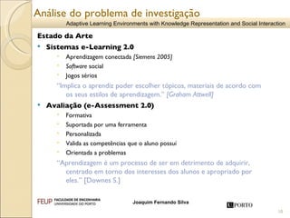 Estado da Arte   Sistemas e-Learning 2.0  Aprendizagem conectada  [ Siemens 2005] Software  social Jogos sérios  “ Implica o aprendiz poder escolher tópicos, materiais de acordo com os seus estilos de aprendizagem.”  [Graham Attwell] Avaliação (e-Assessment 2.0) Formativa Suportada por uma ferramenta Personalizada Valida as competências que o aluno possuí Orientada a problemas “ Aprendizagem é um processo de ser em detrimento de adquirir, centrado em torno dos interesses dos alunos e apropriado por eles.”  [Downes S.] Análise do problema de investigação 