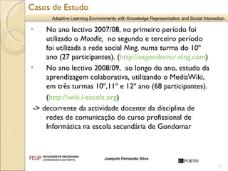 No ano lectivo 2007/08, no primeiro período foi utilizado o  Moodle,  no segundo e terceiro período foi utilizada a rede social  Ning,  numa turma do 10º ano (27 participantes). ( http://esgondomar.ning.com )  No ano lectivo 2008/09,  ao longo do ano, estudo da aprendizagem colaborativa, utilizando o MediaWiki, em três turmas 10º,11º e 12º ano (68 participantes). ( http://wiki.l-escola.org )  -> decorrente da actividade docente da disciplina de redes de comunicação do curso profissional de Informática na escola secundária de Gondomar Casos de Estudo 