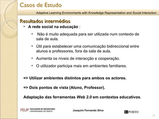 A rede social na educação  : Não é muito adequada para ser utilizada num contexto de sala de aula. Útil para estabelecer uma comunicação bidireccional entre alunos e professores, fora da sala de aula.  Aumenta os níveis de interacção e cooperação. O utilizador participa mais em ambientes familiares. => Utilizar ambientes distintos para ambos os actores. => Dois pontos de vista (Aluno, Professor). Adaptação das ferramentas  Web 2.0  em contextos educativos .  Resultados intermédios Casos de Estudo 