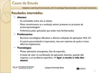 Alunos: As actividades  online  são as eleitas. Maior envolvimento se a avaliação estiver presente no processo de  ensino-aprendizagem. Preferência pelas aplicações que estão mais familiarizados. Professores: Barreiras tecnológicas dificultam a efectiva utilização de aplicações  Web 2.0 . A tutoria personalizada é importante, mas sem sistemas de ajuda é muito difícil de implementar. Tecnologia: Muitas aplicações emergentes, fase de expansão. Criação de valor na combinação de aplicações distintas, quando dão resposta a um problema especifico  -> ligar a escola à vida dos alunos . Resultados intermédios Casos de Estudo 