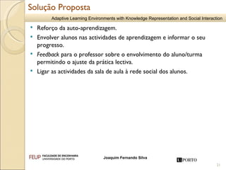 Reforço da auto-aprendizagem.  Envolver alunos nas actividades de aprendizagem e informar o seu progresso.  Feedback  para o professor sobre o envolvimento do aluno/turma permitindo o ajuste da prática lectiva. Ligar as actividades da sala de aula à rede social dos alunos. Solução Proposta 