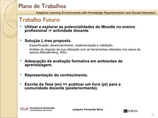 Utilizar e explorar as potencialidades do Moodle no ensino profissional -> actividade docente  Solução L-tree proposta. Especificação, desenvolvimento, implementação e validação. Análise do impacto da sua utilização com as ferramentas utilizadas nos casos de estudo (Moodle-Ning, Wiki). Adequação da avaliação formativa em ambientes de aprendizagem. Representação do conhecimento. Escrita da Tese (en) => publicar um livro (pt) para a comunidade docente (posteriormente).  Plano de Trabalhos Trabalho Futuro 