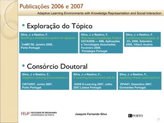 Publicações 2006 e 2007 Silva, J. e Restivo, F.  Building a distributed system for dynamic information search, organization and classification for educational purposes , CoMIC'06, Janeiro 2006,  Porto Portugal Silva, J. e Restivo, F.  Web-based Knowledge Portal for Educational Purposes,  XATA2006 — XML Aplicações e Tecnologias Associadas, Fevereiro 2006, Portalegre Portugal Silva, J. e Restivo, F.  Combining Ontologies, Social Networks and Argumentation into a Dynamic Learning Portal,  ICL 2006, Setembro 2006, Villach Austria   Silva, J. e Restivo, F., Applying Virtual Learning Environments in a Portuguese High School Context  . EPIA07, Dezembro 2007, Guimarães Portugal.   Silva, J. e Restivo, F.,  A Learning Environment with Knowledge Representation and Social Interaction  . IADIS E-Learning 2007, Julho 2007,Lisboa Portugal.   Silva, J. e Restivo, F.,  Adaptive Learning Environments with Knowledge Representation and Social Interaction   CISTI2007, Junho 2007,  Porto Portugal .  Exploração do Tópico  Consórcio Doutoral 