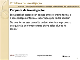 Pergunta de investigação: Será possível estabelecer pontes entre o ensino formal e a aprendizagem informal, suportados por redes sociais?  De que forma esta conexão poderá efectivar o processo de aquisição de competências-chave pelos alunos na escola?   Problema de investigação 