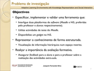Objectivos Especificar, implementar e validar uma ferramenta que: Interligue duas plataformas de  software  ( Moodle  e Hi5, preferidas pelo professor e alunos respectivamente). Utilize actividades de teste do  Moodle . Disponibilize um  gadget  no Hi5. Representar o conhecimento de forma estruturada. Visualização de informação hierárquica num espaço restrito.  Realçar a importância da avaliação formativa.   Assegurar  feedback  para o aluno e para o professor sobre a  realização das actividades extra-aula.   Problema de investigação 