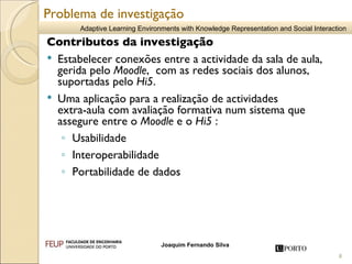 Contributos da investigação Estabelecer conexões entre a actividade da sala de aula, gerida pelo  Moodle ,  com as redes sociais dos alunos, suportadas pelo  Hi5 . Uma aplicação para a realização de actividades  extra-aula com avaliação formativa num sistema que assegure entre o  Moodle  e o  Hi5  :  Usabilidade Interoperabilidade  Portabilidade de dados  Problema de investigação 