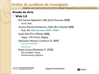 Análise do problema de investigação Estado da Arte Web 2.0 Rich Internet Applications (RIA)  [Andi Gutmans 2008]  AJAX ,   Flash Services Oriented Architectures (SOA)  [Eric Schmidt 2008]  Feeds, RSS,  Web Services, REST, SOAP Social Web  [Tim O’Reilly 2008] Tagging , Wiki ,Podcast ,Blogging Aplicações  Mashup   [  Linthicum D. 2007 ] Interoperabilidade OpenSocial Redes Sociais  [Stutzman  F. 2008]  Comunidades virtuais  Conhecimento colectivo 
