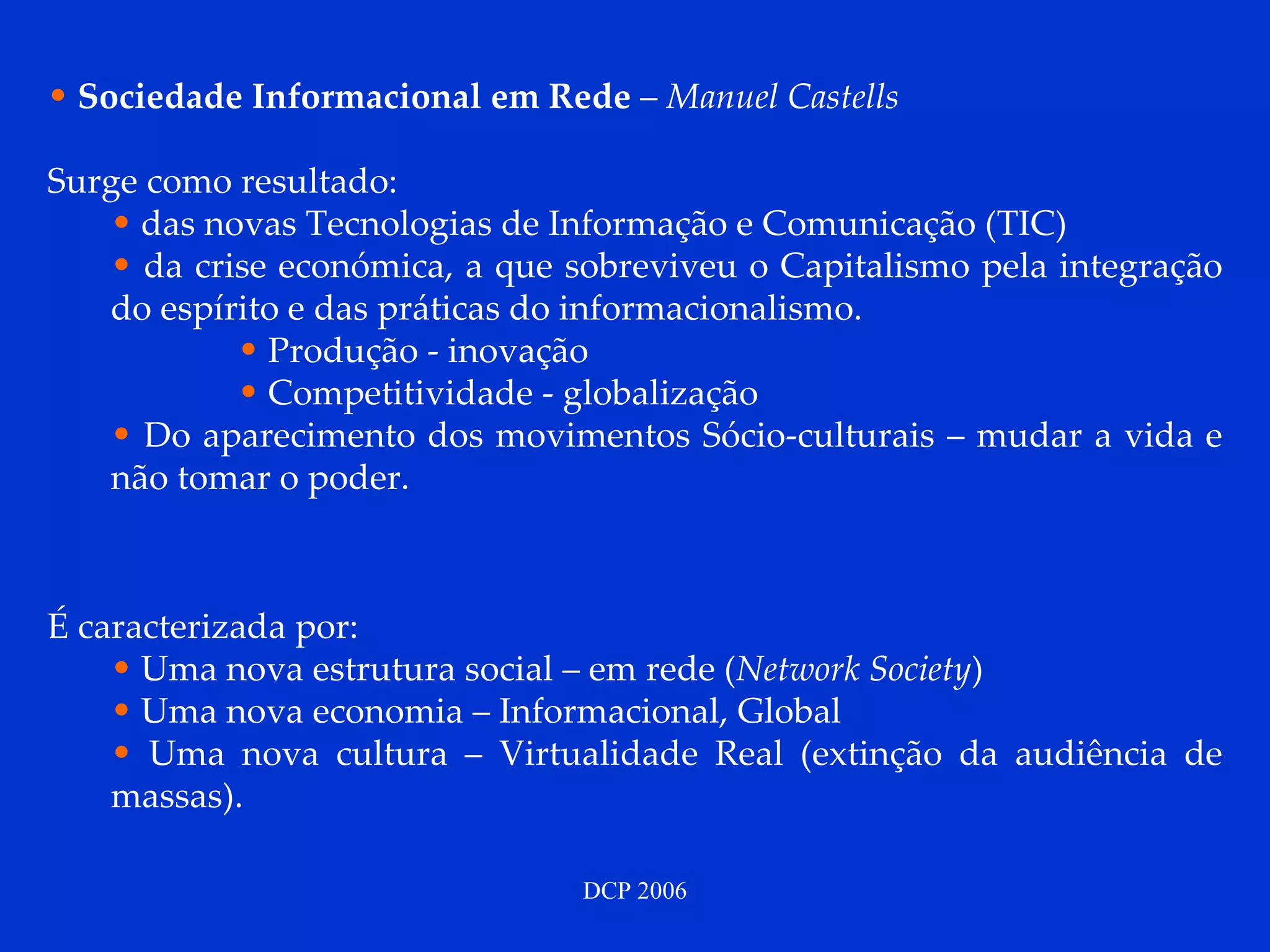 Sociedade Informacional em Rede  –  Manuel Castells Surge como resultado: das novas Tecnologias de Informação e Comunicação (TIC) da crise económica, a que sobreviveu o Capitalismo pela integração do espírito e das práticas do informacionalismo.  Produção - inovação Competitividade - globalização  Do aparecimento dos movimentos Sócio-culturais – mudar a vida e não tomar o poder. É caracterizada por: Uma nova estrutura social – em rede ( Network Society ) Uma nova economia – Informacional, Global Uma nova cultura – Virtualidade Real (extinção da audiência de massas). 