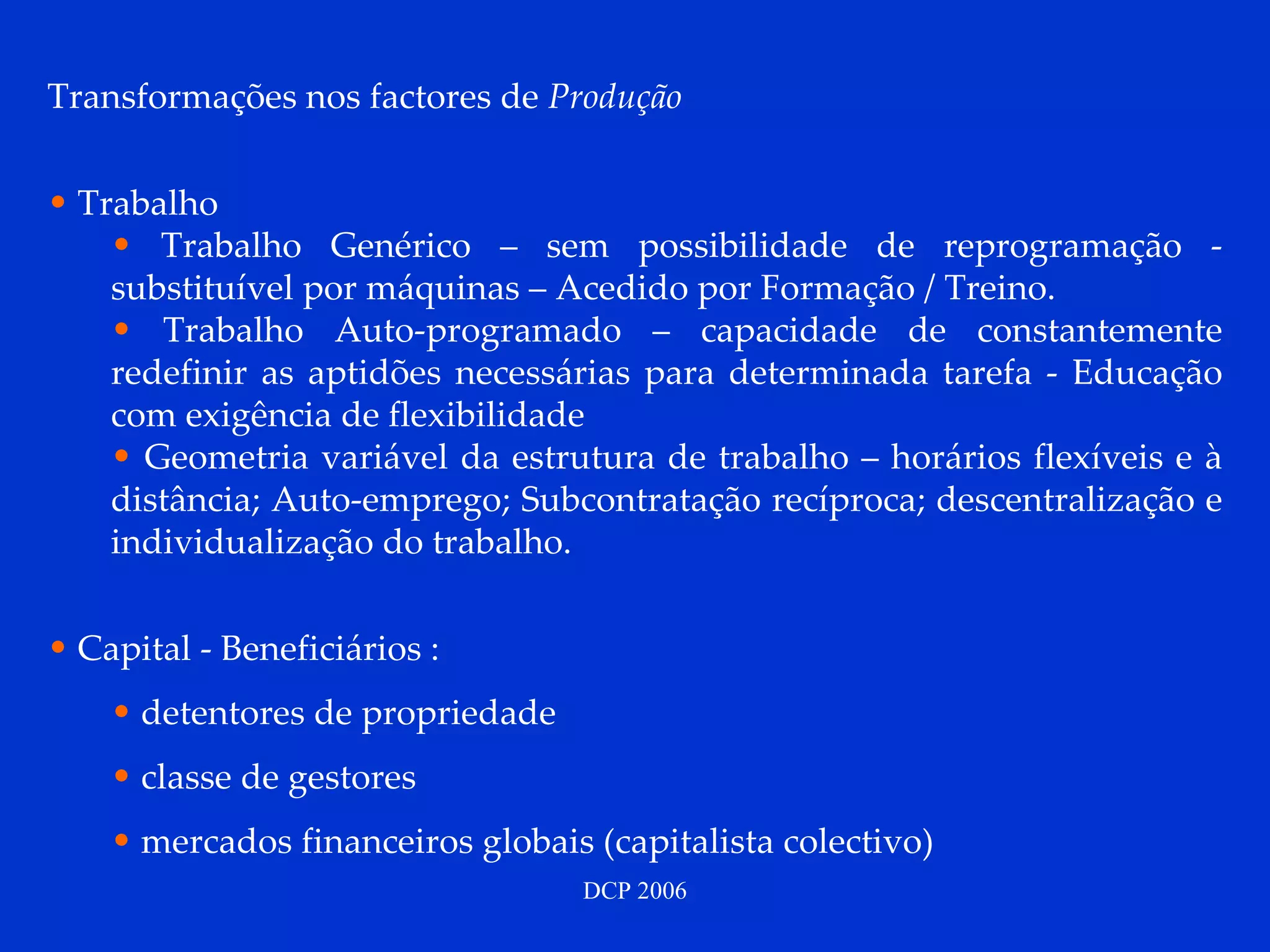 Transformações nos factores de  Produção Trabalho Trabalho Genérico – sem possibilidade de reprogramação - substituível por máquinas – Acedido por Formação / Treino. Trabalho Auto-programado – capacidade de constantemente redefinir as aptidões necessárias para determinada tarefa - Educação com exigência de flexibilidade Geometria variável da estrutura de trabalho – horários flexíveis e à distância; Auto-emprego; Subcontratação recíproca; descentralização e individualização do trabalho. Capital - Beneficiários : detentores de propriedade classe de gestores mercados financeiros globais (capitalista colectivo) 
