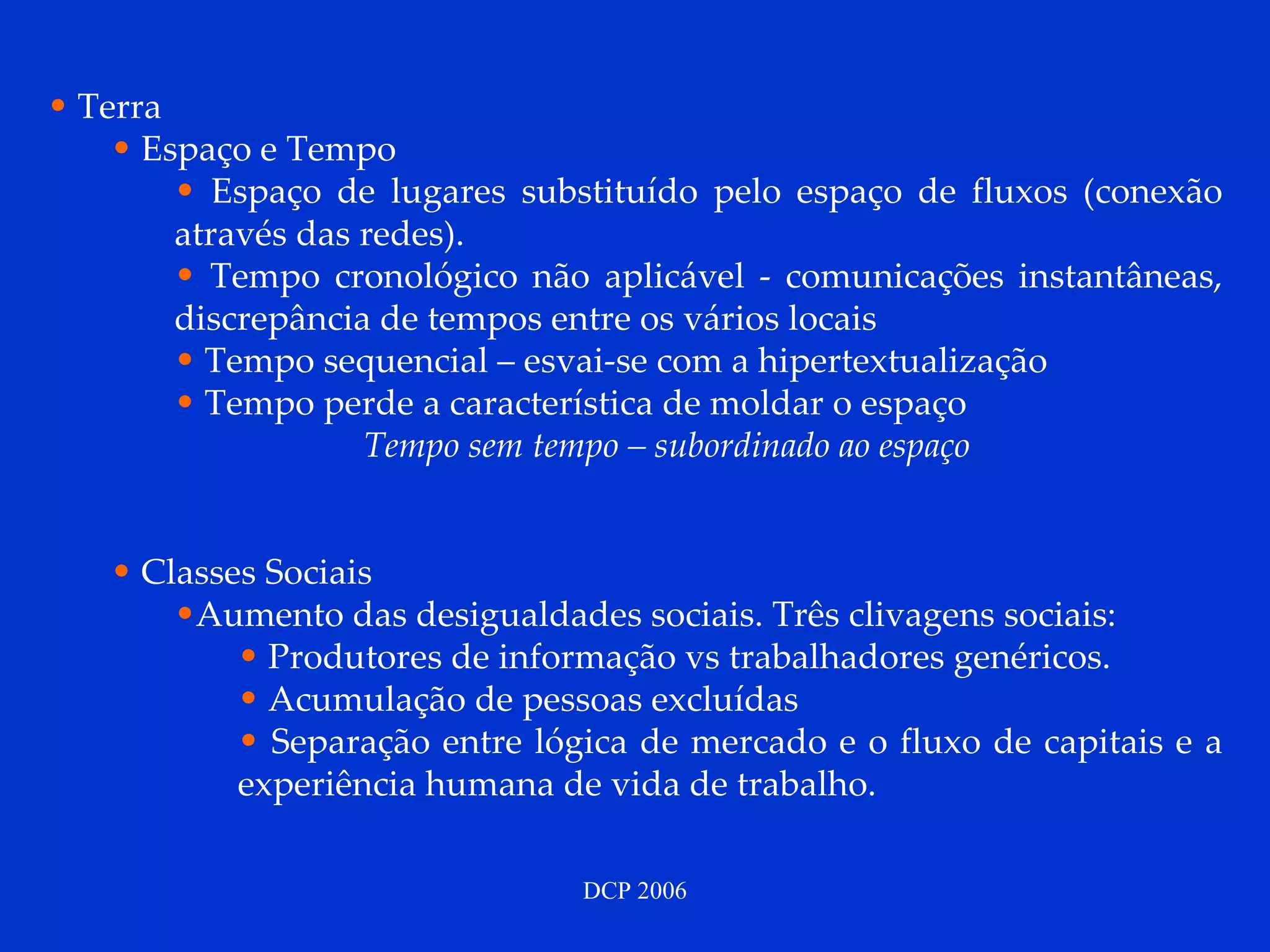 Terra  Espaço e Tempo Espaço de lugares substituído pelo espaço de fluxos (conexão através das redes). Tempo cronológico não aplicável - comunicações instantâneas, discrepância de tempos entre os vários locais Tempo sequencial – esvai-se com a hipertextualização Tempo perde a característica de moldar o espaço Tempo sem tempo – subordinado ao espaço Classes Sociais Aumento das desigualdades sociais. Três clivagens sociais: Produtores de informação vs trabalhadores genéricos. Acumulação de pessoas excluídas Separação entre lógica de mercado e o fluxo de capitais e a experiência humana de vida de trabalho. 