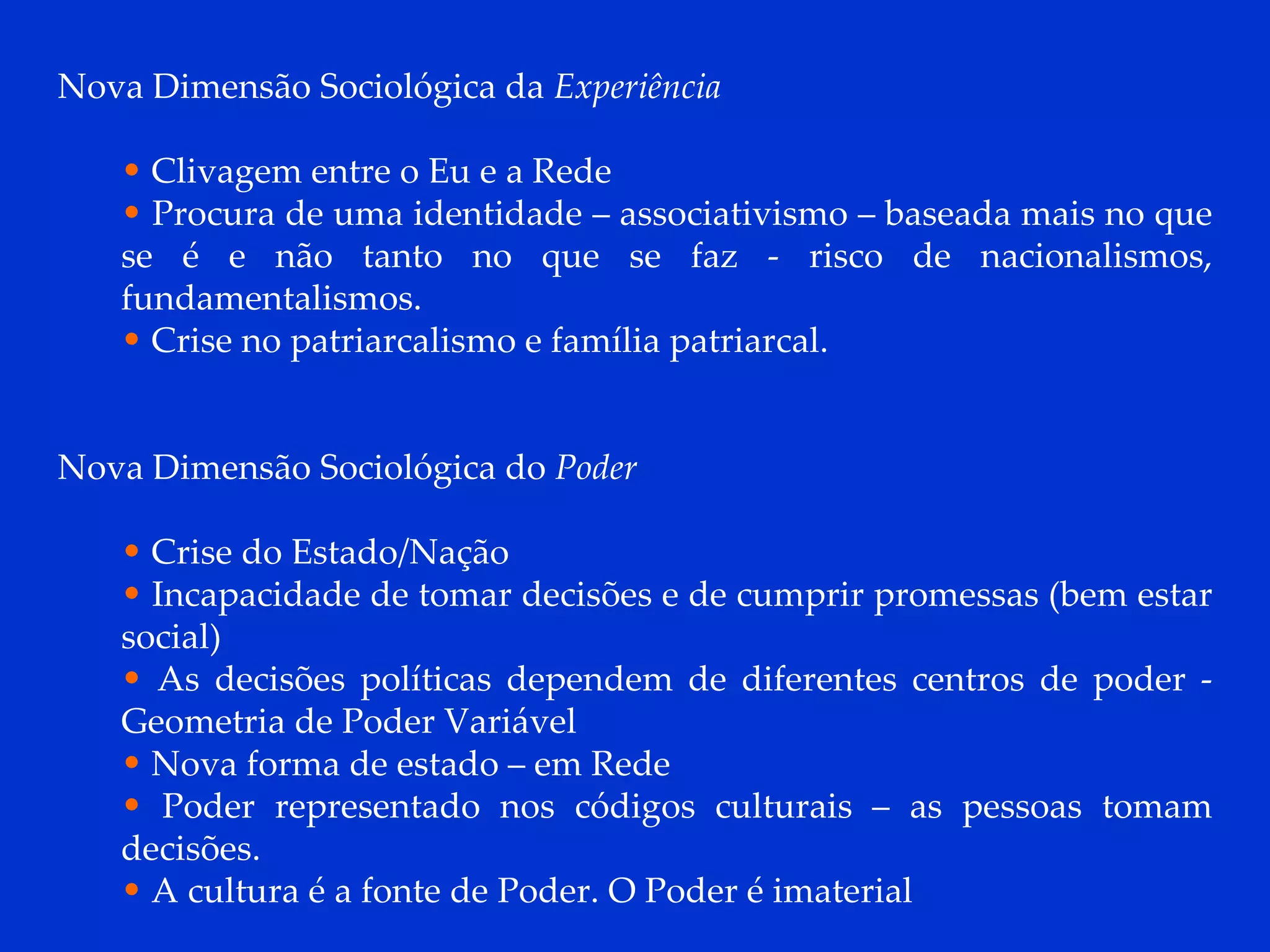 Nova Dimensão Sociológica da  Experiência Clivagem entre o Eu e a Rede Procura de uma identidade – associativismo – baseada mais no que se é e não tanto no que se faz - risco de nacionalismos, fundamentalismos. Crise no patriarcalismo e família patriarcal. Nova Dimensão Sociológica do  Poder Crise do Estado/Nação Incapacidade de tomar decisões e de cumprir promessas (bem estar social) As decisões políticas dependem de diferentes centros de poder - Geometria de Poder Variável Nova forma de estado – em Rede Poder representado nos códigos culturais – as pessoas tomam decisões. A cultura é a fonte de Poder. O Poder é imaterial 