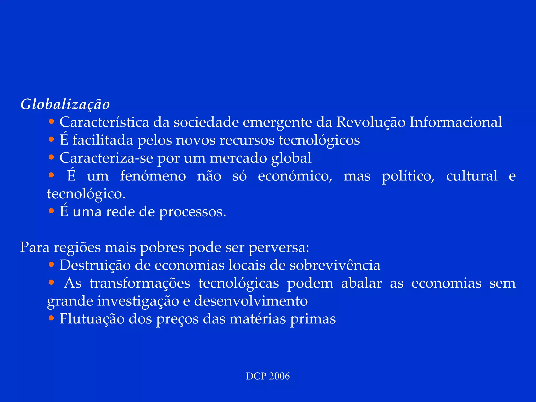 Globalização  Característica da sociedade emergente da Revolução Informacional  É facilitada pelos novos recursos tecnológicos Caracteriza-se por um mercado global É um fenómeno não só económico, mas político, cultural e tecnológico.  É uma rede de processos. Para regiões mais pobres pode ser perversa: Destruição de economias locais de sobrevivência As transformações tecnológicas podem abalar as economias sem grande investigação e desenvolvimento Flutuação dos preços das matérias primas 
