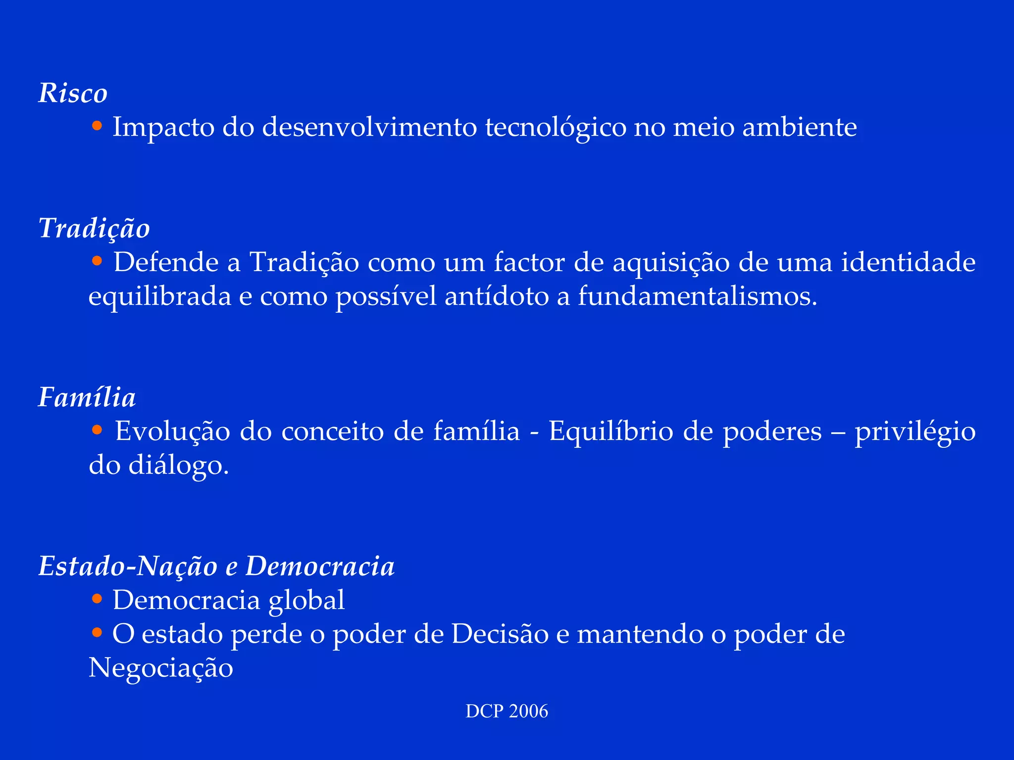 Risco Impacto do desenvolvimento tecnológico no meio ambiente Tradição Defende a Tradição   como um factor de aquisição de uma identidade equilibrada e como possível antídoto a fundamentalismos. Família Evolução do conceito de família - Equilíbrio de poderes – privilégio do diálogo. Estado-Nação e Democracia Democracia global O estado perde o poder de Decisão e mantendo o poder de Negociação 
