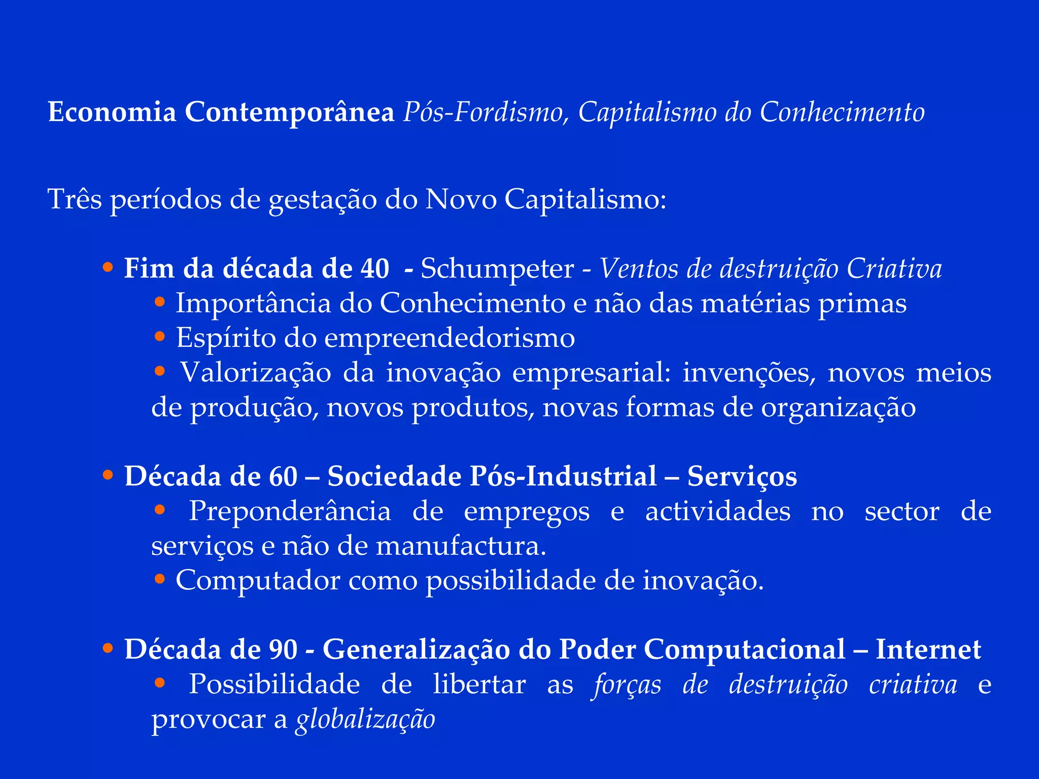 Economia Contemporânea  Pós-Fordismo, Capitalismo do Conhecimento Três períodos de gestação do Novo Capitalismo: Fim da década de 40  -  Schumpeter -  Ventos de destruição Criativa Importância do Conhecimento e não das matérias primas Espírito do empreendedorismo Valorização da inovação empresarial: invenções, novos meios de produção, novos produtos, novas formas de organização  Década de 60 – Sociedade Pós-Industrial – Serviços Preponderância de empregos e actividades no sector de serviços e não de manufactura. Computador como possibilidade de inovação. Década de 90 - Generalização do Poder Computacional – Internet Possibilidade de libertar as  forças de destruição criativa  e provocar a  globalização 