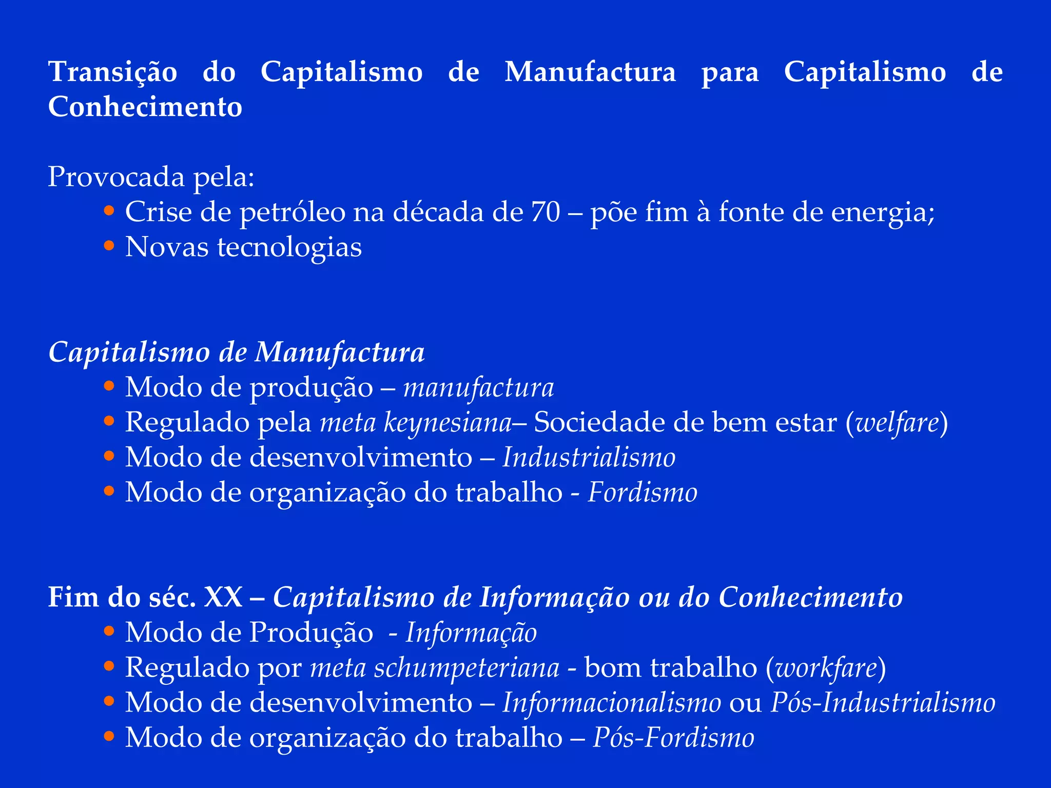 Transição do Capitalismo de Manufactura para Capitalismo de Conhecimento  Provocada pela: Crise de petróleo na década de 70 – põe fim à fonte de energia; Novas tecnologias Capitalismo de Manufactura Modo de produção –  manufactura Regulado pela  meta keynesiana – Sociedade de bem estar ( welfare ) Modo de desenvolvimento –  Industrialismo Modo de organização do trabalho -  Fordismo Fim do séc. XX –  Capitalismo de Informação ou do Conhecimento Modo de Produção  -  Informação Regulado por  meta schumpeteriana  - bom trabalho ( workfare ) Modo de desenvolvimento –  Informacionalismo  ou  Pós-Industrialismo Modo de organização do trabalho –  Pós-Fordismo 