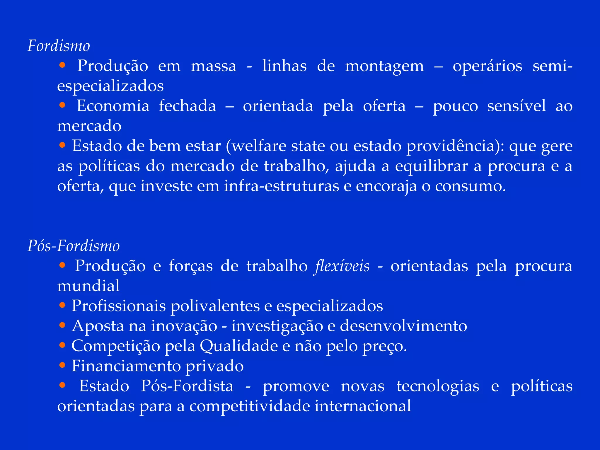 Fordismo Produção em massa - linhas de montagem – operários semi-especializados Economia fechada – orientada pela oferta – pouco sensível ao mercado Estado de bem estar (welfare state ou estado providência): que gere as políticas do mercado de trabalho, ajuda a equilibrar a procura e a oferta, que investe em infra-estruturas e encoraja o consumo. Pós-Fordismo Produção e forças de trabalho  flexíveis  - orientadas pela procura mundial  Profissionais polivalentes e especializados Aposta na inovação - investigação e desenvolvimento Competição pela Qualidade e não pelo preço.  Financiamento privado Estado Pós-Fordista - promove novas tecnologias e políticas orientadas para a competitividade internacional 