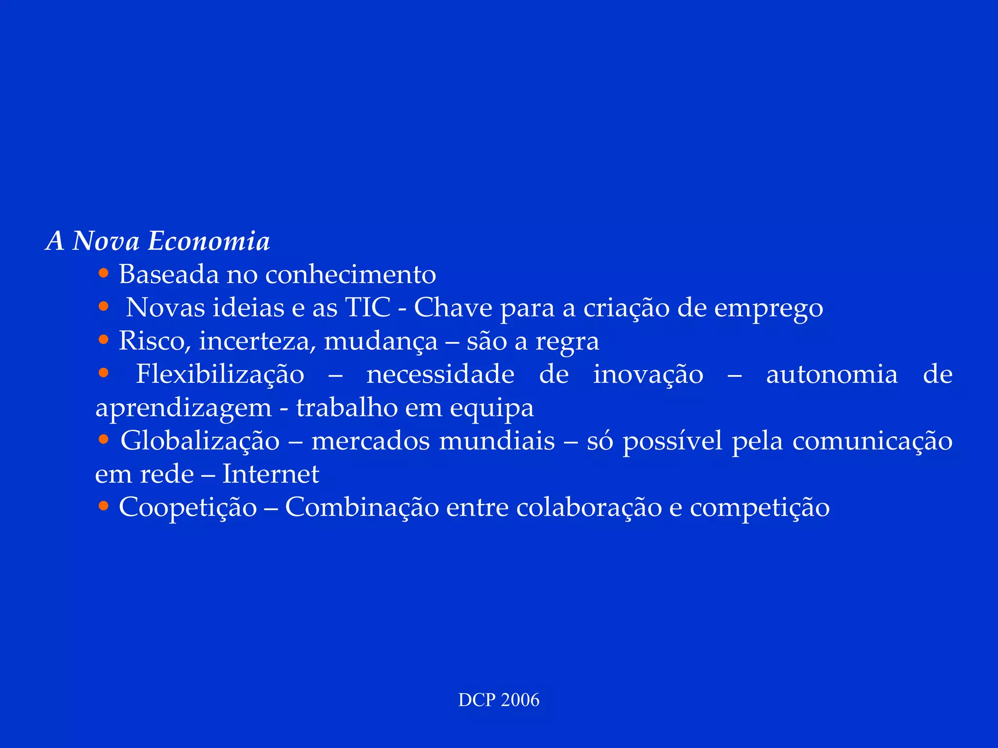 A Nova Economia Baseada no conhecimento Novas ideias e as TIC - Chave para a criação de emprego Risco, incerteza, mudança – são a regra Flexibilização – necessidade de inovação – autonomia de aprendizagem - trabalho em equipa Globalização – mercados mundiais – só possível pela comunicação em rede – Internet Coopetição – Combinação entre colaboração e competição 