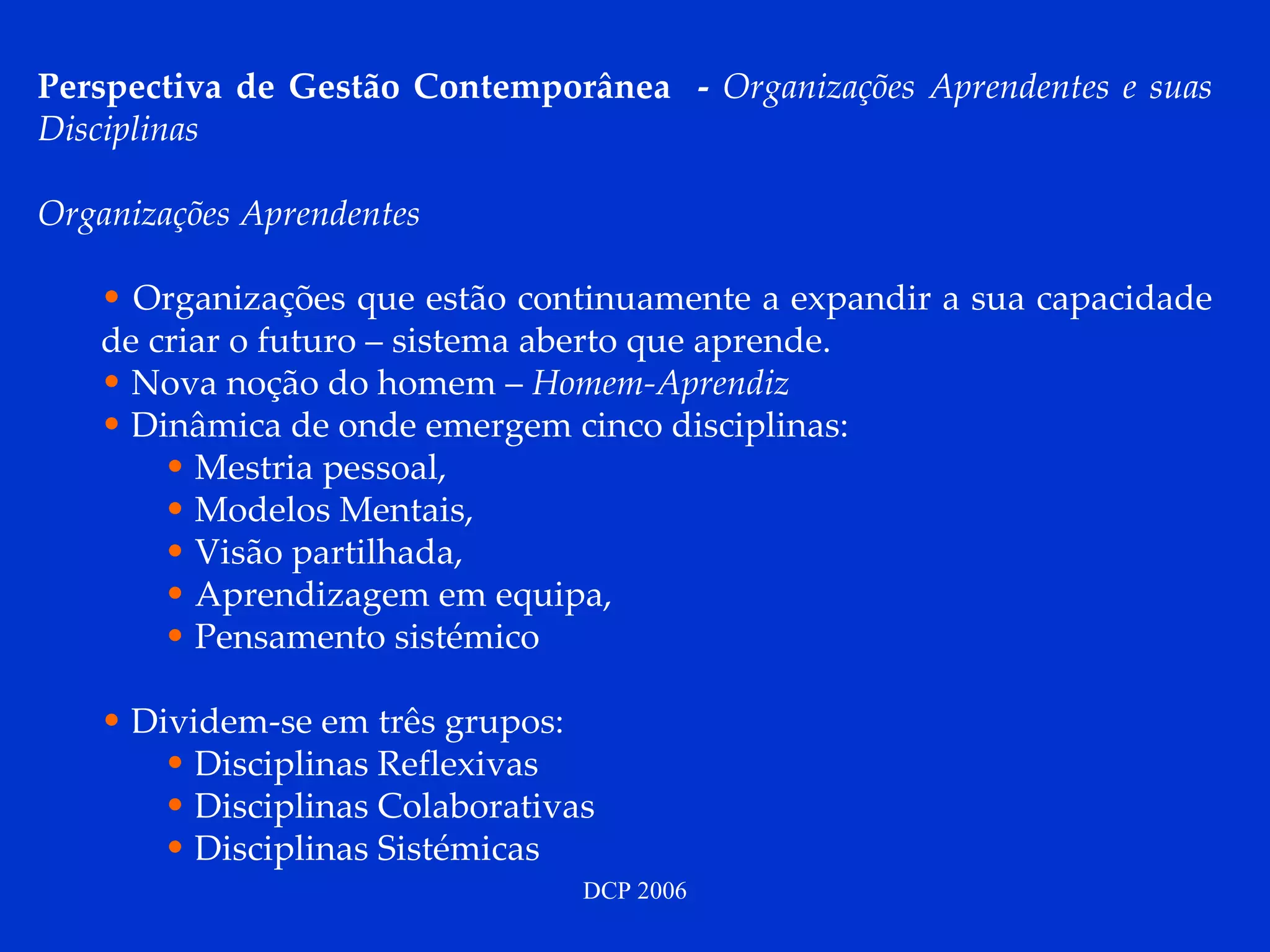 Perspectiva de Gestão Contemporânea  -  Organizações Aprendentes e suas Disciplinas Organizações Aprendentes Organizações que estão continuamente a expandir a sua capacidade de criar o futuro – sistema aberto que aprende.  Nova noção do homem –  Homem-Aprendiz Dinâmica de onde emergem cinco disciplinas:  Mestria pessoal,  Modelos Mentais,  Visão partilhada,  Aprendizagem em equipa,  Pensamento sistémico  Dividem-se em três grupos: Disciplinas Reflexivas  Disciplinas Colaborativas  Disciplinas Sistémicas  