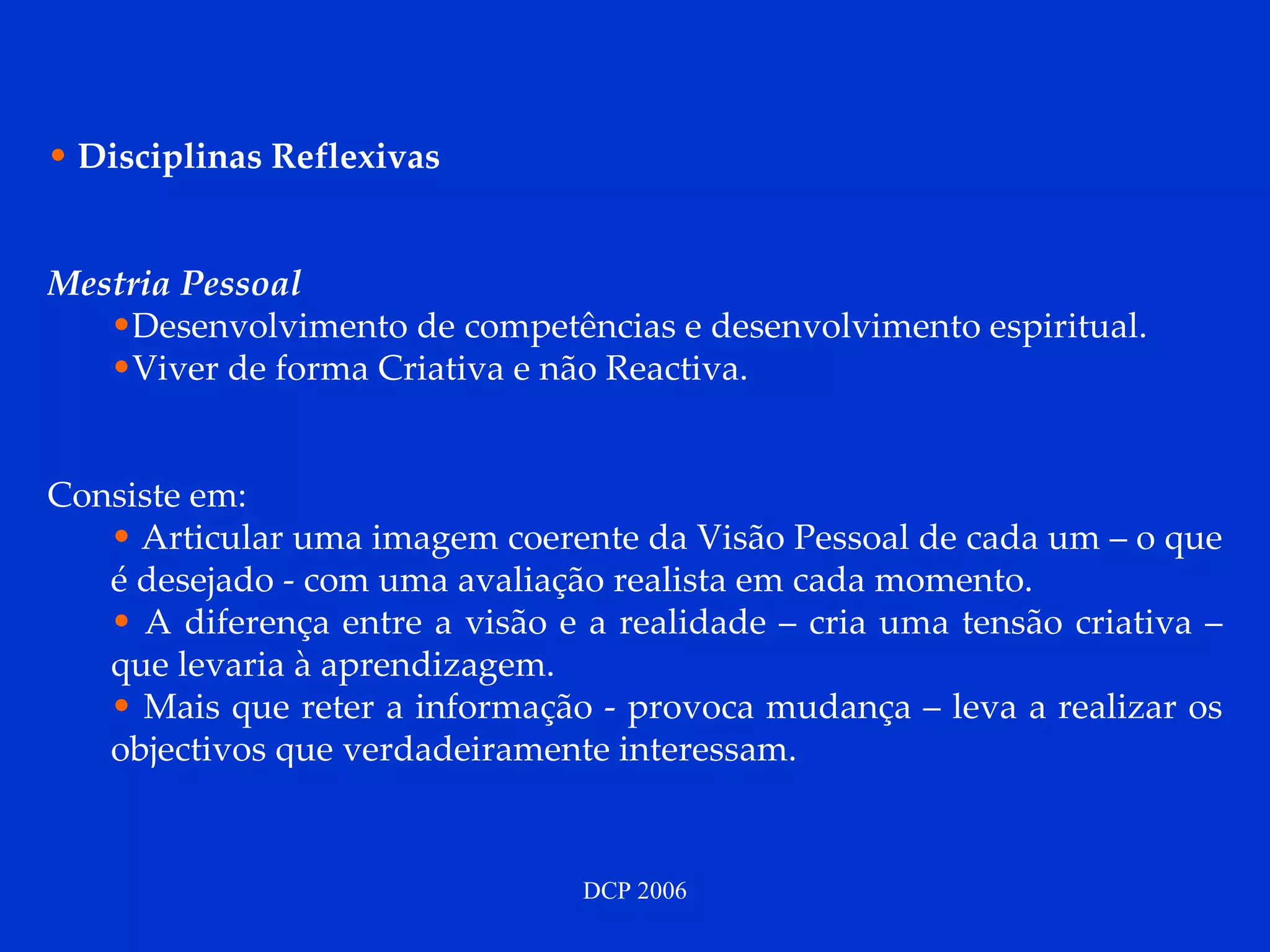 Disciplinas Reflexivas Mestria Pessoal Desenvolvimento de competências e desenvolvimento espiritual. Viver de forma Criativa e não Reactiva. Consiste em:  Articular uma imagem coerente da Visão Pessoal de cada um – o que é desejado - com uma avaliação realista em cada momento.  A diferença entre a visão e a realidade – cria uma tensão criativa – que levaria à aprendizagem. Mais que reter a informação - provoca mudança – leva a realizar os objectivos que verdadeiramente interessam. 