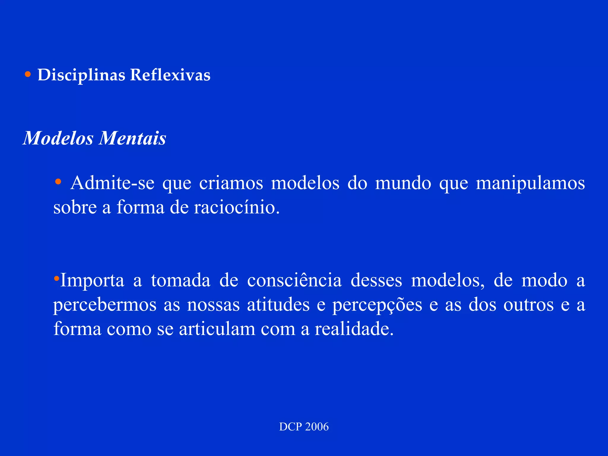 Disciplinas Reflexivas Modelos Mentais Admite-se que criamos modelos do mundo que manipulamos sobre a forma de raciocínio. Importa a tomada de consciência desses modelos, de modo a percebermos as nossas atitudes e percepções e as dos outros e a forma como se articulam com a realidade. 