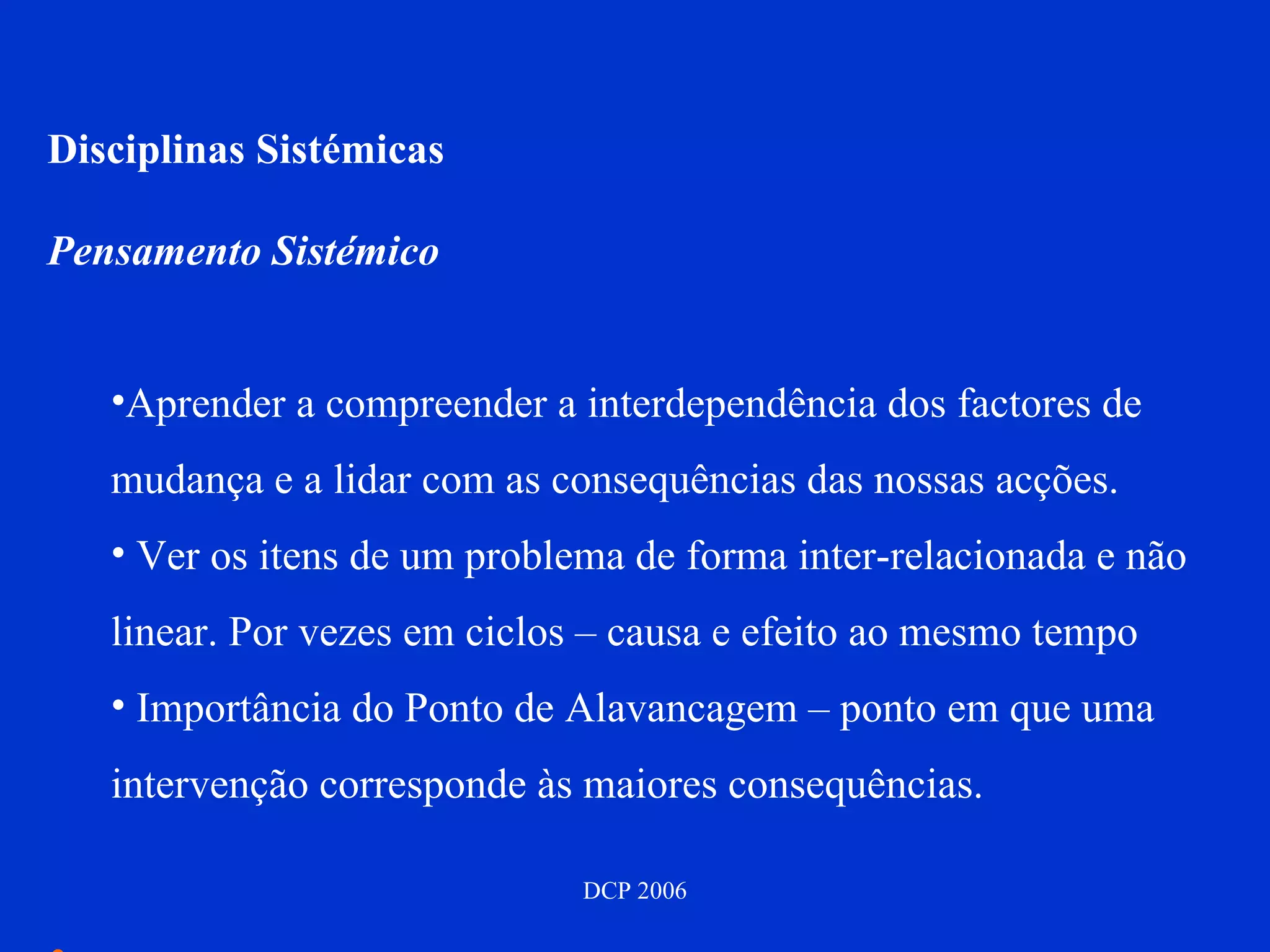 Disciplinas Sistémicas Pensamento Sistémico Aprender a compreender a interdependência dos factores de mudança e a lidar com as consequências das nossas acções. Ver os itens de um problema de forma inter-relacionada e não linear. Por vezes em ciclos – causa e efeito ao mesmo tempo Importância do Ponto de Alavancagem – ponto em que uma intervenção corresponde às maiores consequências. 