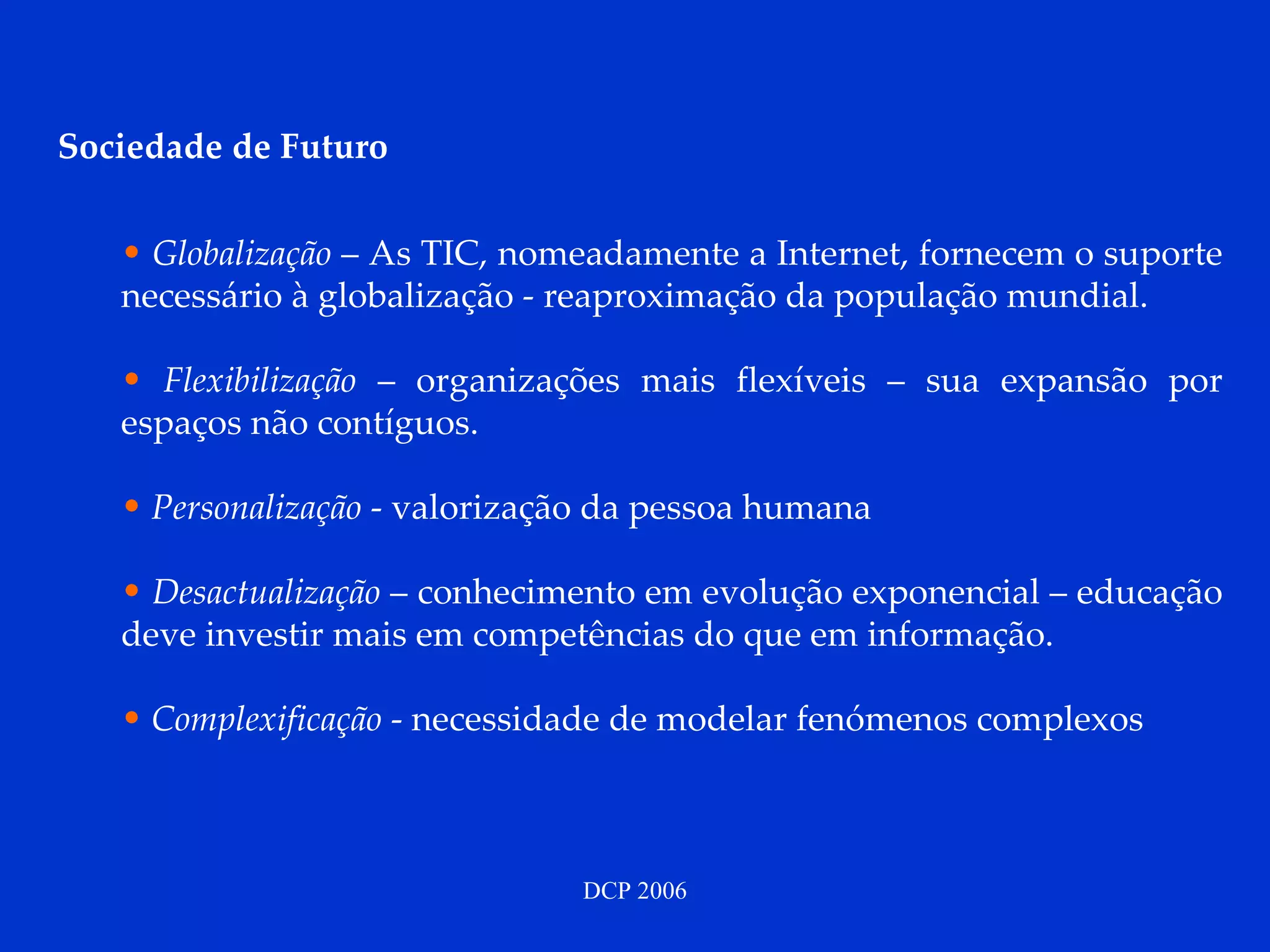 Sociedade de Futuro Globalização  – As TIC, nomeadamente a Internet, fornecem o suporte necessário à globalização - reaproximação da população mundial. Flexibilização  – organizações mais flexíveis – sua expansão por espaços não contíguos. Personalização  - valorização da pessoa humana Desactualização   – conhecimento em evolução exponencial – educação deve investir mais em competências do que em informação.  Complexificação  - necessidade de modelar fenómenos complexos  