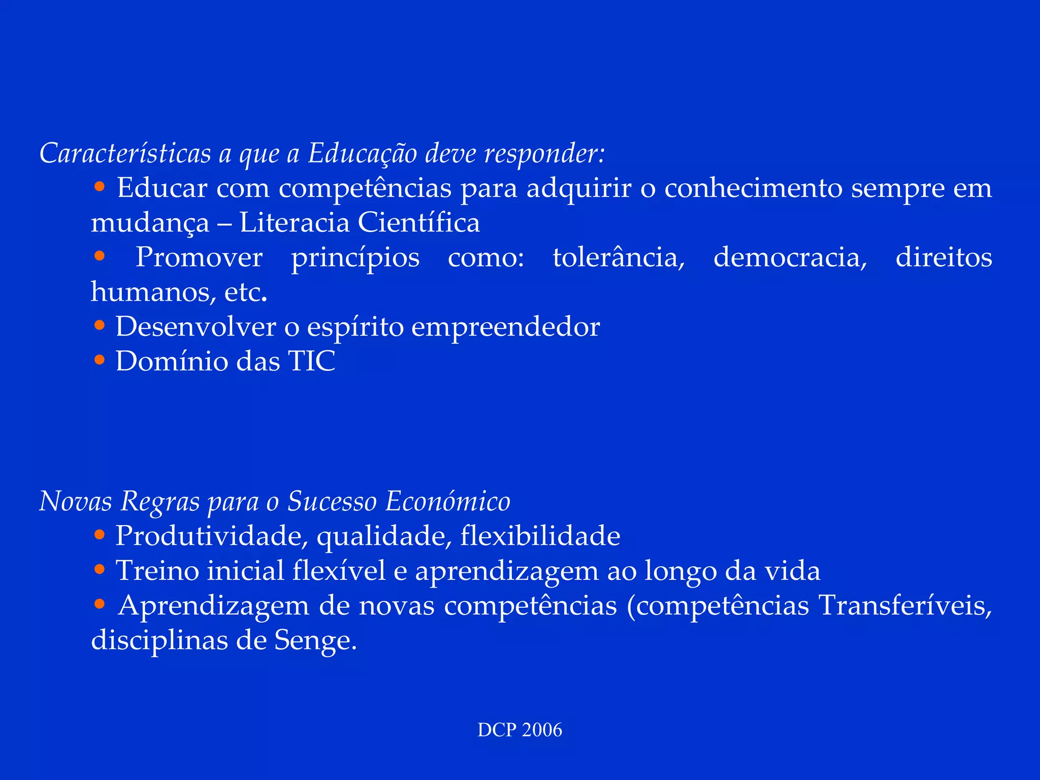 Características a que a Educação deve responder: Educar com competências para adquirir o conhecimento sempre em mudança – Literacia Científica Promover princípios como: tolerância, democracia, direitos humanos, etc .  Desenvolver o espírito empreendedor   Domínio das TIC Novas Regras para o Sucesso Económico Produtividade, qualidade, flexibilidade Treino inicial flexível e aprendizagem ao longo da vida Aprendizagem de novas competências (competências Transferíveis, disciplinas de Senge. 