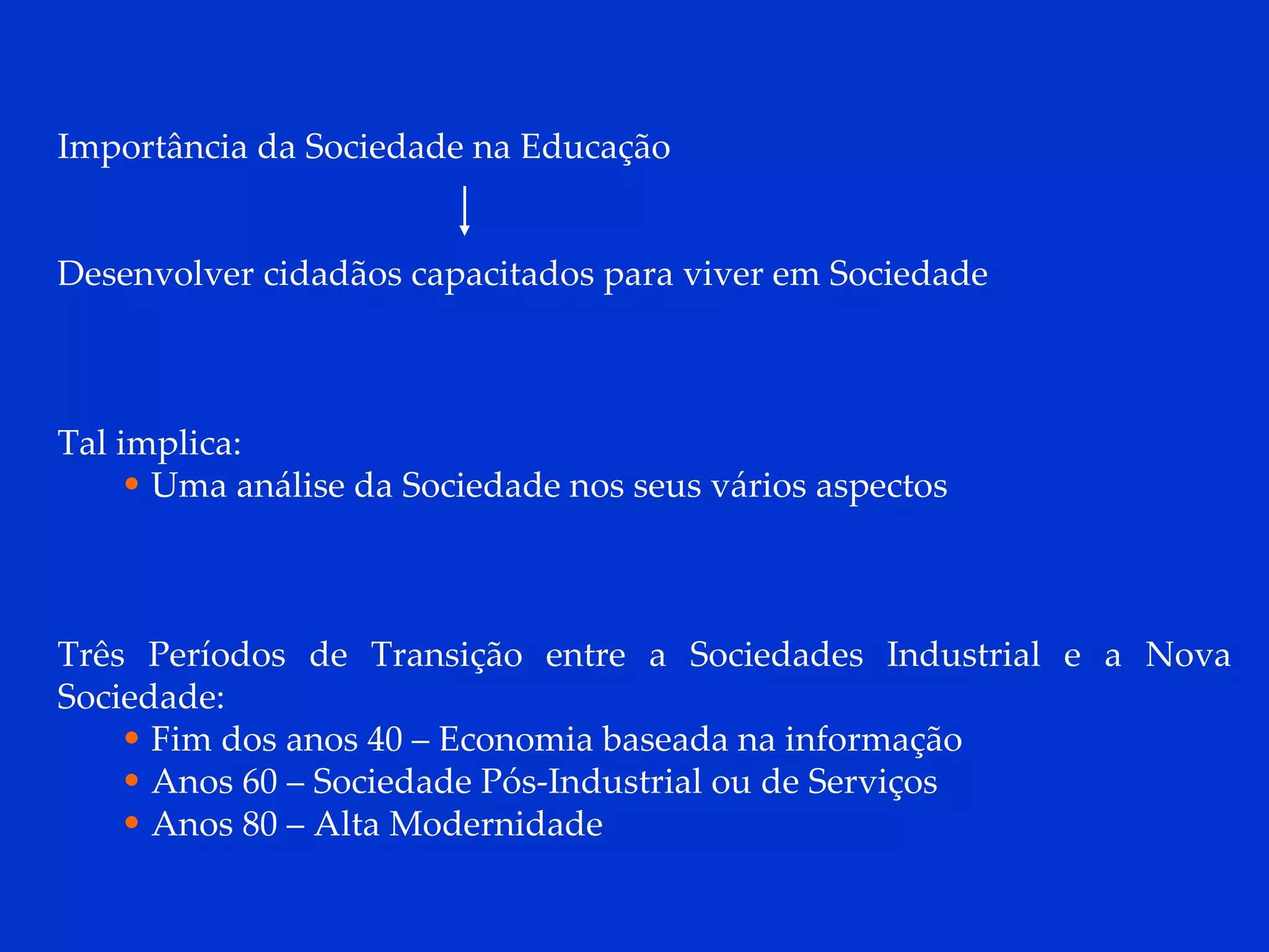Importância da Sociedade na Educação Desenvolver cidadãos capacitados para viver em Sociedade Tal implica: Uma análise da Sociedade nos seus vários aspectos Três Períodos de Transição entre a Sociedades Industrial e a Nova Sociedade: Fim dos anos 40 – Economia baseada na informação Anos 60 – Sociedade Pós-Industrial ou de Serviços Anos 80 – Alta Modernidade 