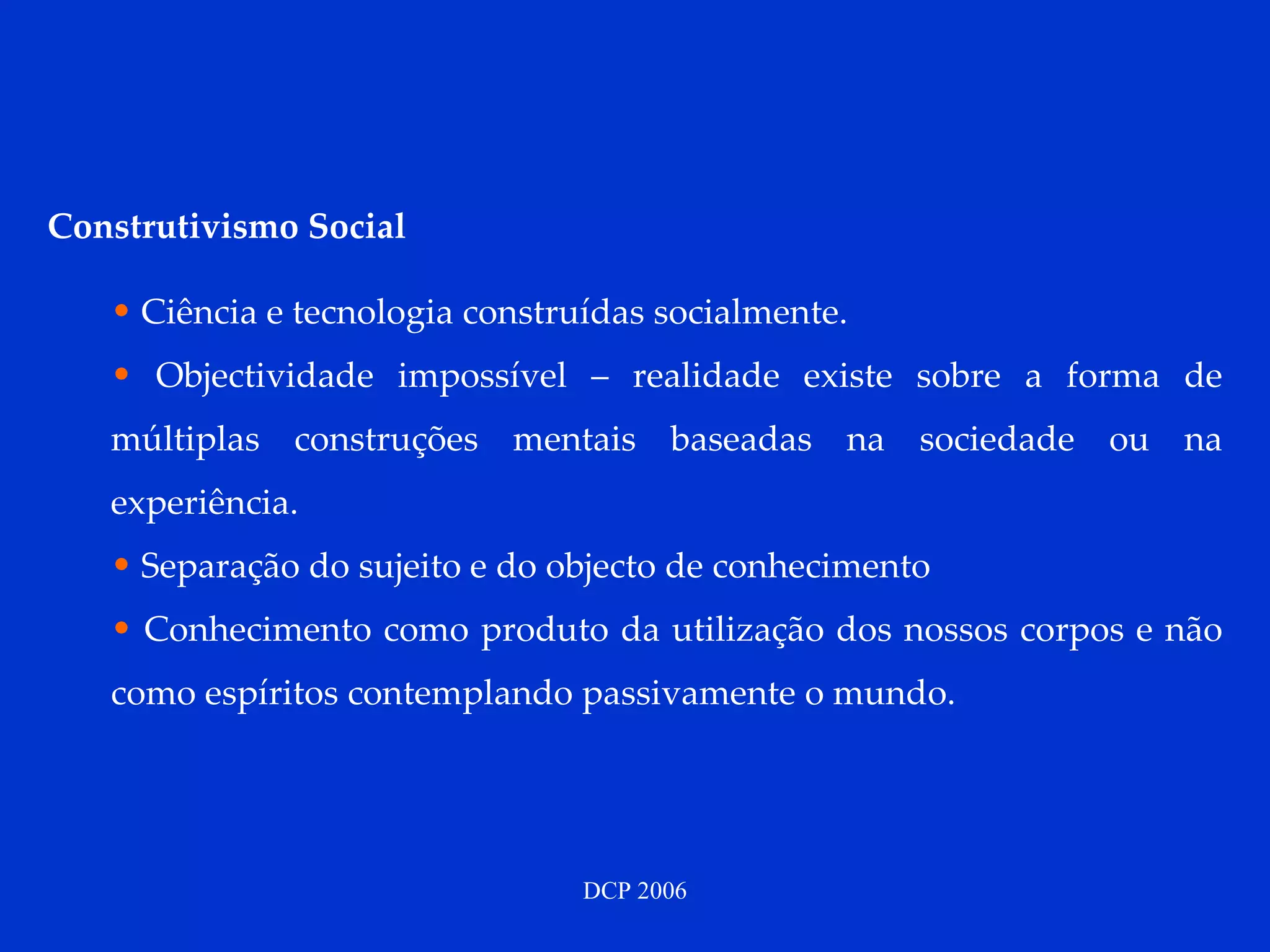 Construtivismo Social Ciência e tecnologia construídas socialmente. Objectividade impossível – realidade existe sobre a forma de múltiplas construções mentais baseadas na sociedade ou na experiência. Separação do sujeito e do objecto de conhecimento Conhecimento como produto da utilização dos nossos corpos e não como espíritos contemplando passivamente o mundo. 