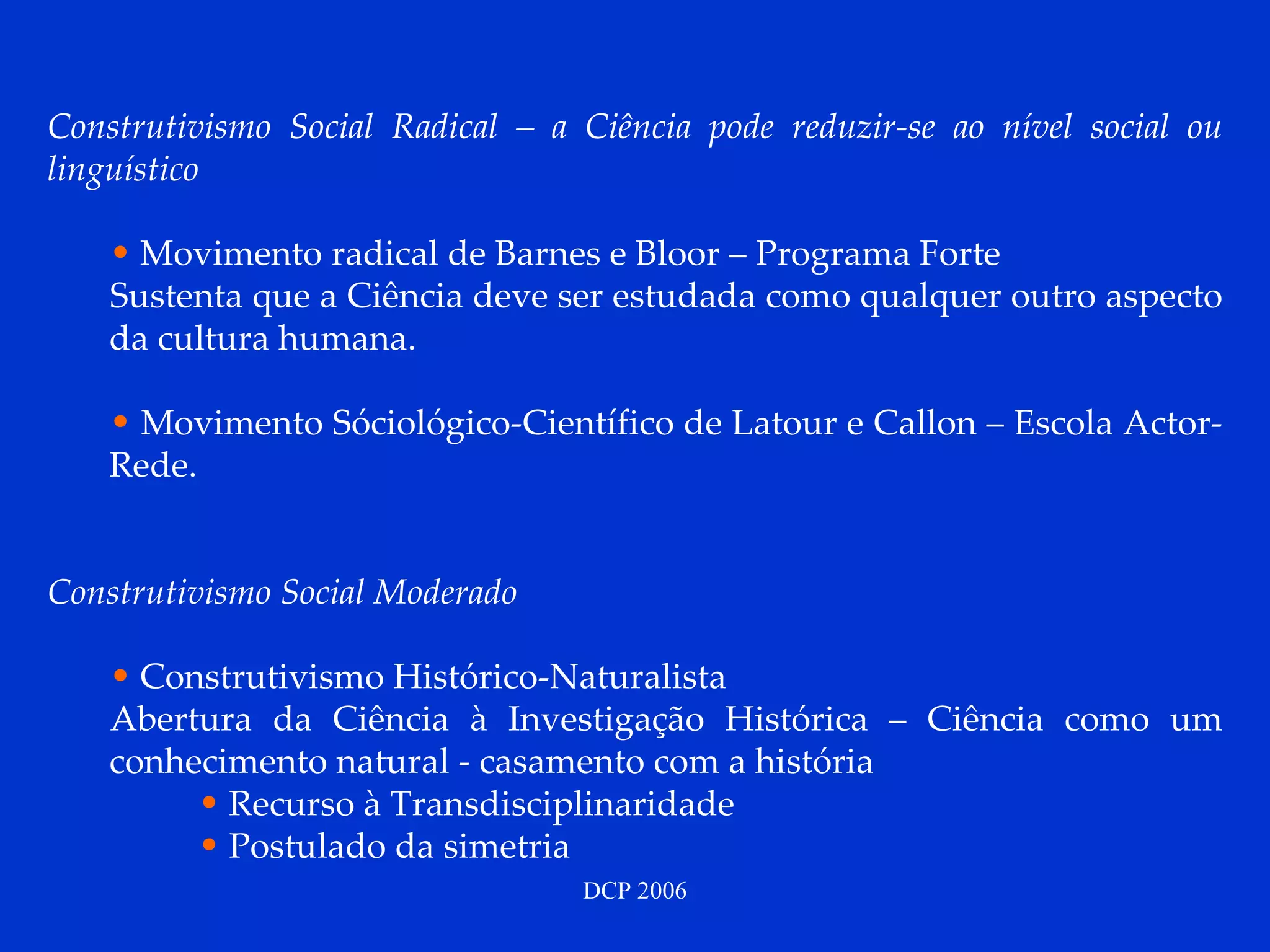 Construtivismo Social Radical – a Ciência pode reduzir-se ao nível social ou linguístico  Movimento radical de Barnes e Bloor – Programa Forte Sustenta que a Ciência deve ser estudada como qualquer outro aspecto da cultura humana. Movimento Sóciológico-Científico de Latour e Callon – Escola Actor-Rede. Construtivismo Social Moderado Construtivismo Histórico-Naturalista Abertura da Ciência à Investigação Histórica – Ciência como um conhecimento natural - casamento com a história Recurso à Transdisciplinaridade Postulado da simetria 