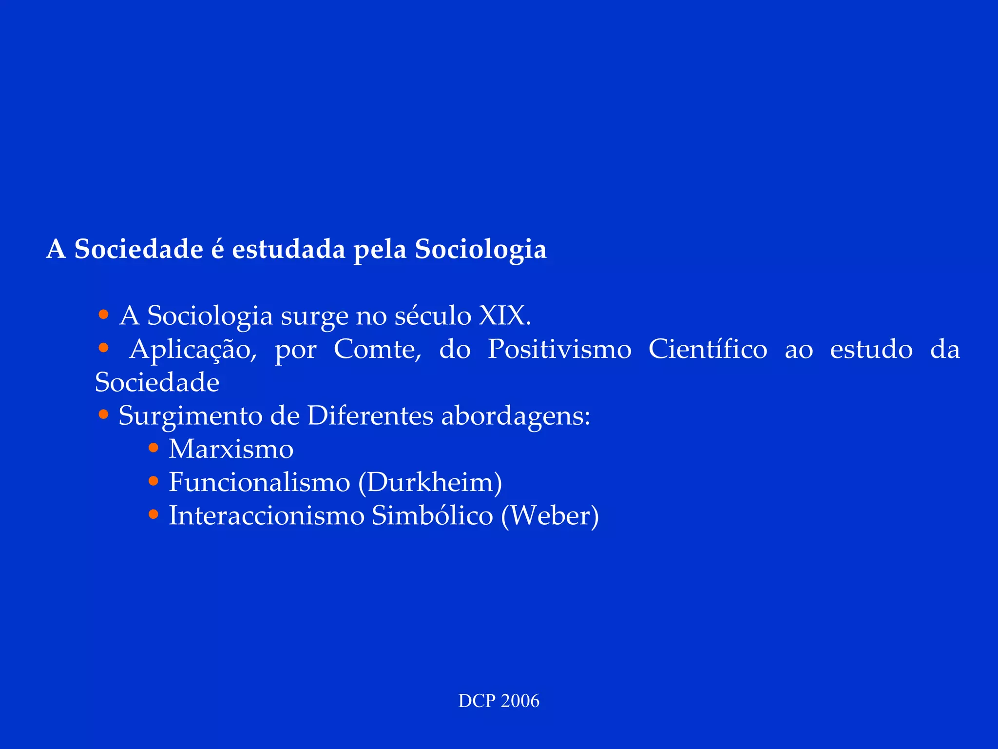 A Sociedade é estudada pela Sociologia A Sociologia surge no século XIX.  Aplicação, por Comte, do Positivismo Científico ao estudo da Sociedade Surgimento de Diferentes abordagens: Marxismo Funcionalismo (Durkheim) Interaccionismo Simbólico (Weber) 