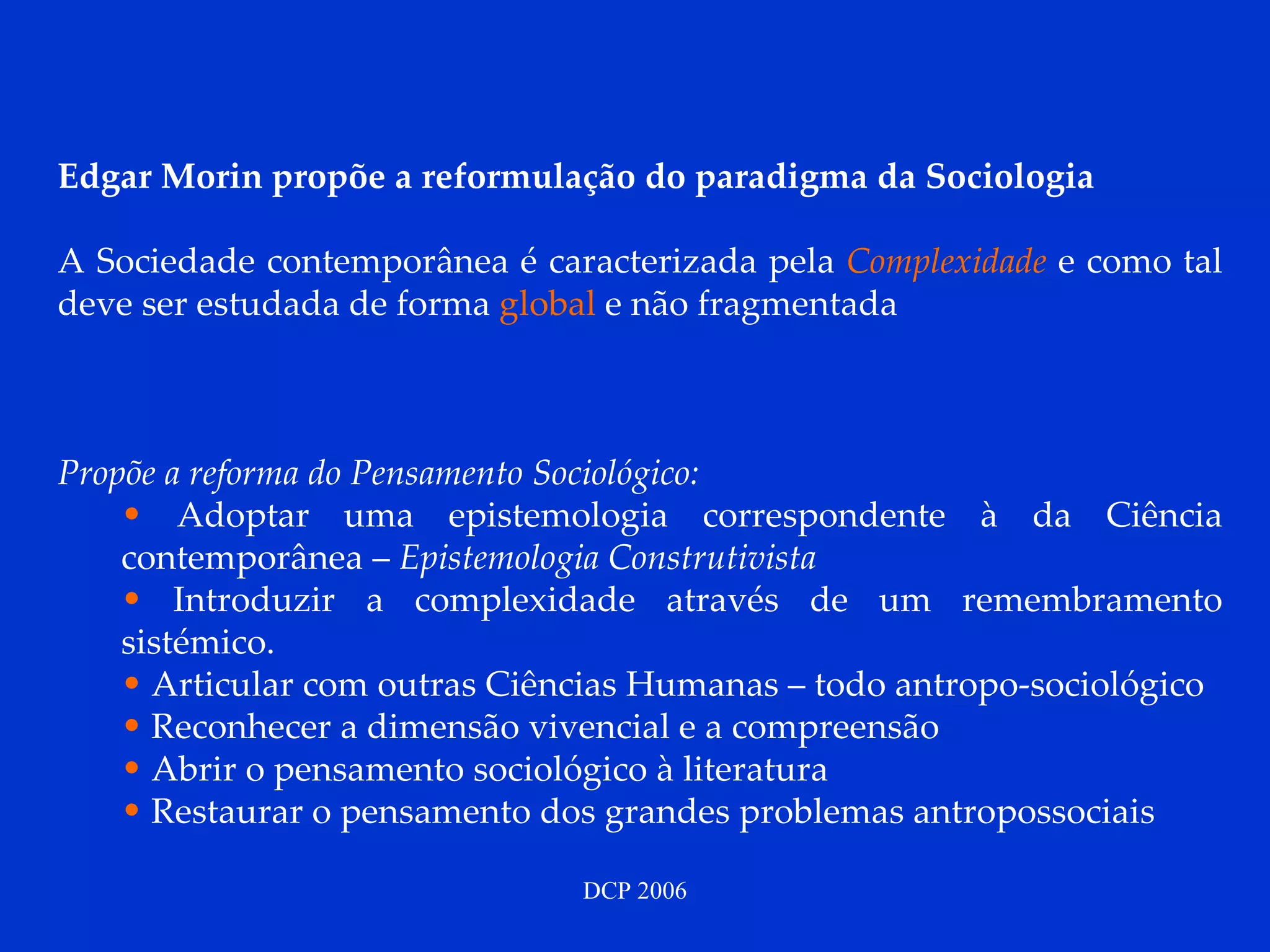 Edgar Morin propõe a reformulação do paradigma da Sociologia   A Sociedade contemporânea é caracterizada pela  Complexidade  e como tal   deve ser estudada de forma  global  e não fragmentada Propõe a reforma do Pensamento Sociológico: Adoptar uma epistemologia correspondente à da Ciência contemporânea –  Epistemologia Construtivista  Introduzir a complexidade através de um remembramento sistémico. Articular com outras Ciências Humanas – todo antropo-sociológico Reconhecer a dimensão vivencial e a compreensão Abrir o pensamento sociológico à literatura Restaurar o pensamento dos grandes problemas antropossociais  