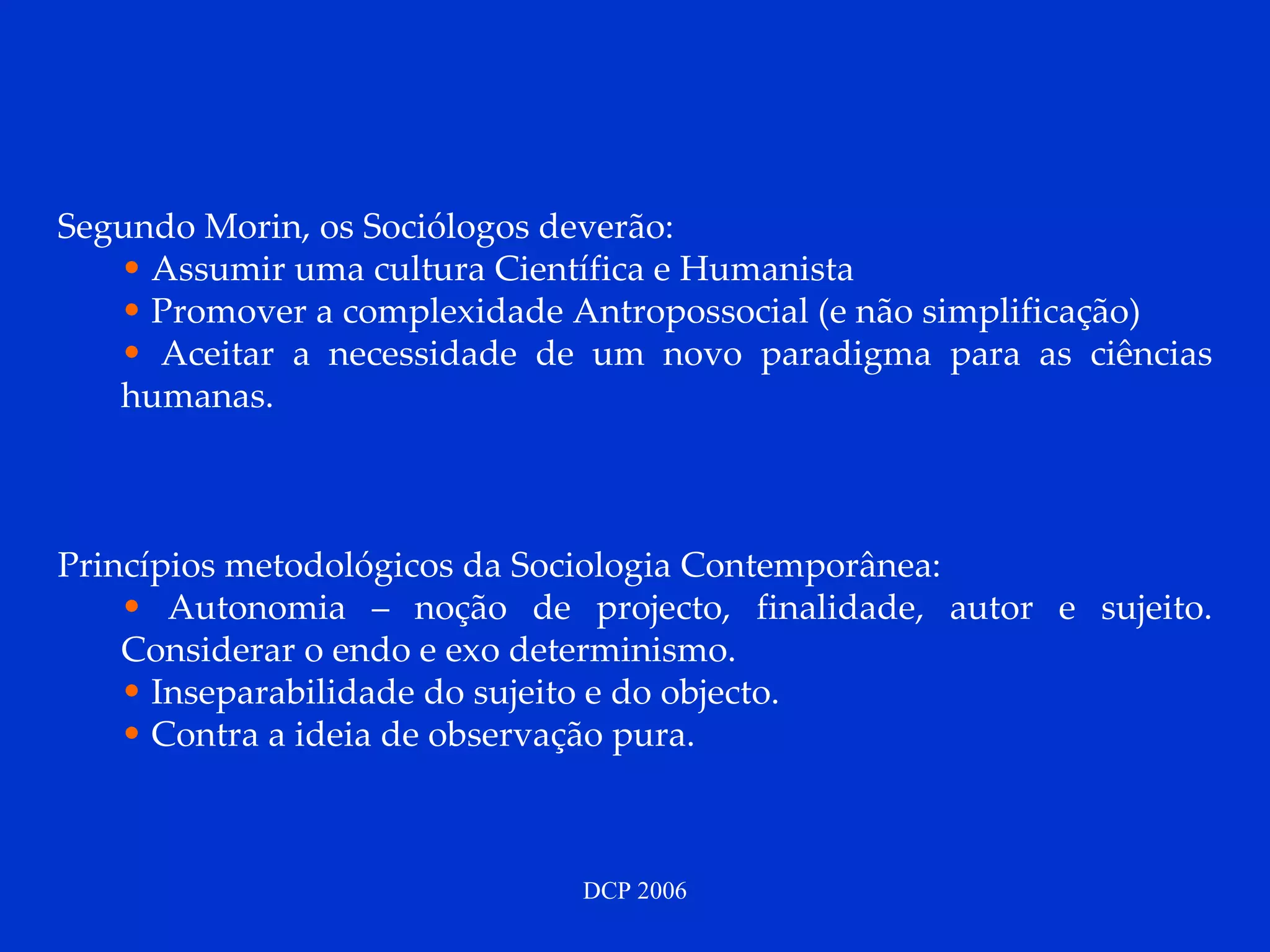 Segundo Morin, os Sociólogos deverão: Assumir uma cultura Científica e Humanista Promover a complexidade Antropossocial (e não simplificação) Aceitar a necessidade de um novo paradigma para as ciências humanas. Princípios metodológicos da Sociologia Contemporânea: Autonomia – noção de projecto, finalidade, autor e sujeito. Considerar o endo e exo determinismo. Inseparabilidade do sujeito e do objecto. Contra a ideia de observação pura. 