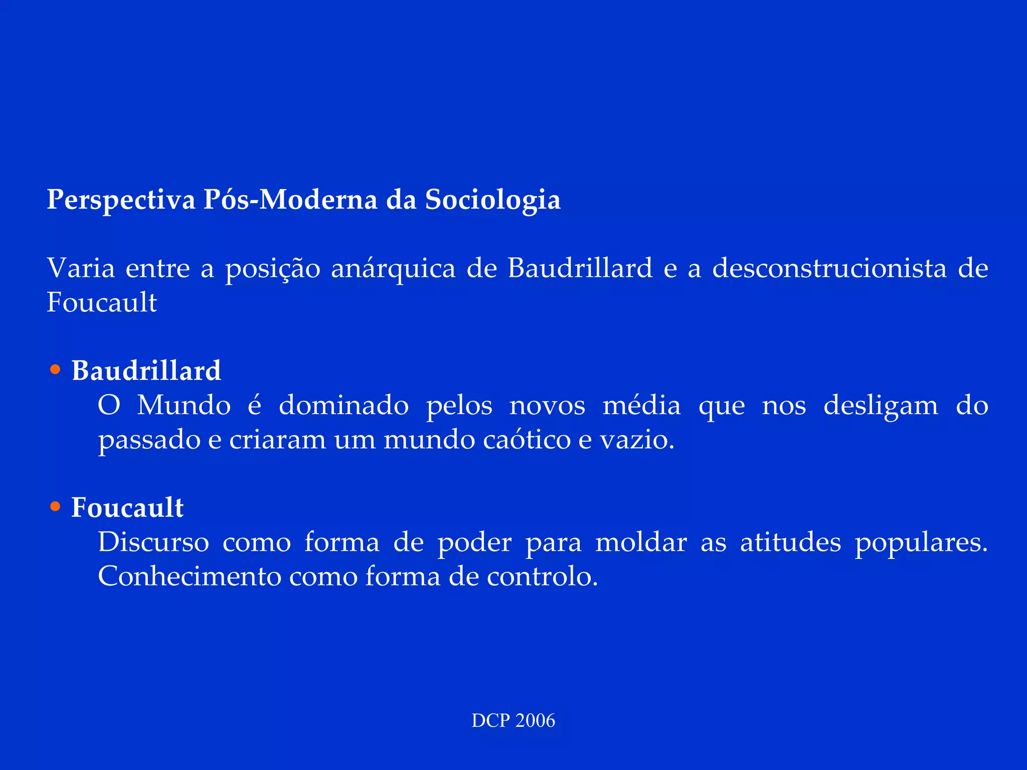 Perspectiva Pós-Moderna da Sociologia   Varia entre a posição anárquica de Baudrillard e a desconstrucionista de Foucault Baudrillard O Mundo é dominado pelos novos média que nos desligam do passado e criaram um mundo caótico e vazio.  Foucault Discurso como forma de poder para moldar as atitudes populares. Conhecimento como forma de controlo. 